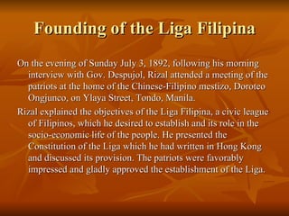 Founding of the Liga Filipina On the evening of Sunday July 3, 1892, following his morning interview with Gov. Despujol, Rizal attended a meeting of the patriots at the home of the Chinese-Filipino mestizo, Doroteo Ongjunco, on Ylaya Street, Tondo, Manila. Rizal explained the objectives of the Liga Filipina, a civic league of Filipinos, which he desired to establish and its role in the socio-economic life of the people. He presented the Constitution of the Liga which he had written in Hong Kong and discussed its provision. The patriots were favorably impressed and gladly approved the establishment of the Liga. 