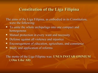 Constitution of the Liga Filipina The aims of the Liga Filipina, as embodied in its Constitution, were the following: To unite the whole archipelago into one compact and homogenous Mutual protection in every want and necessity Defense against all violence and injustice Encouragement of education, agriculture, and commerce Study and application of reforms The motto of the Liga Filipina was:  UNUS INSTAR OMNIUM ( One Like All) 