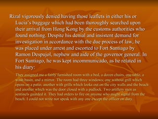 Rizal vigorously denied having those leaflets in either his or Lucia’s baggage which had been thoroughly searched upon their arrival from Hong Kong by the customs authorities who found nothing. Despite his denial and insistent demand for investigation in accordance with the due process of law, he was placed under arrest and escorted to Fort Santiago by Ramon Despujol, nephew and aide of the governor general. In Fort Santiago, he was kept incommunicado, as he related in his diary: They assigned me a fairly furnished room with a bed, a dozen chairs, one table, a wash basin, and a mirror. The room had three windows; one without grill which opens on a patio, another with grills which looks out on the city walls and the beach and another which was the door closed with a padlock. Two artillery men as sentinels guarded it. They had orders to fire on anyone who might signal from the beach. I could not write nor speak with any one except the   officer on duty . 