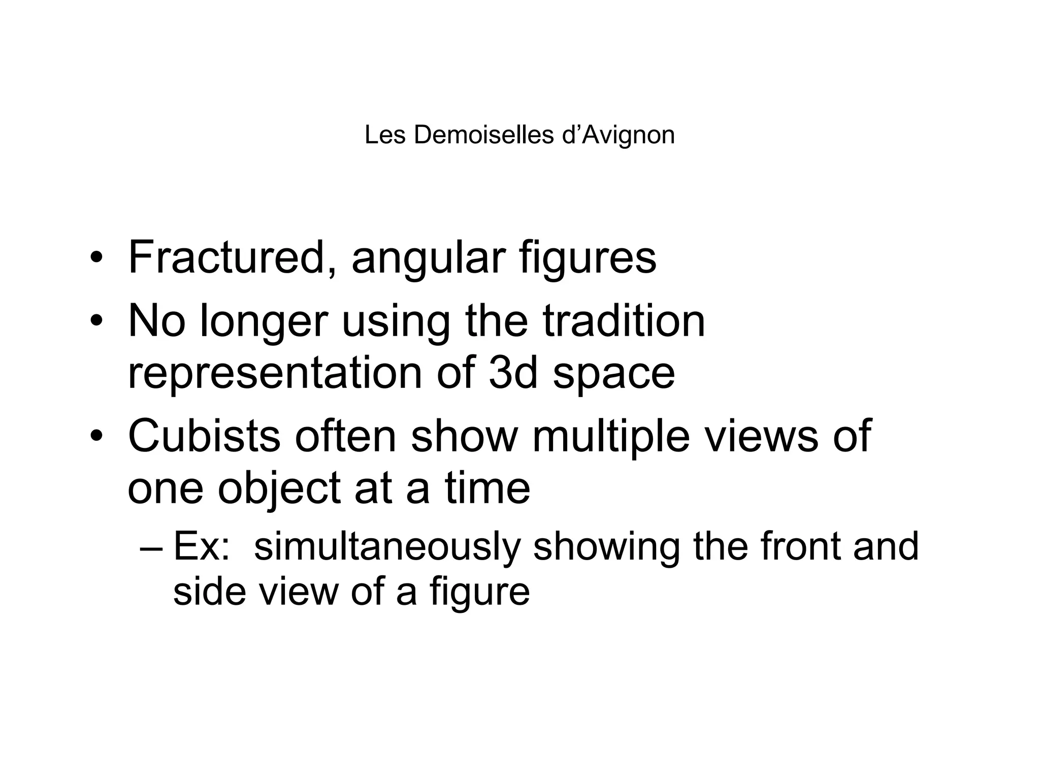 Les Demoiselles d’Avignon Fractured, angular figures No longer using the tradition representation of 3d space Cubists often show multiple views of one object at a time Ex:  simultaneously showing the front and side view of a figure 