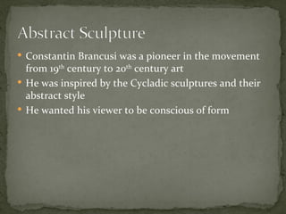  Constantin Brancusi was a pioneer in the movement
  from 19th century to 20th century art
 He was inspired by the Cycladic sculptures and their
  abstract style
 He wanted his viewer to be conscious of form
 