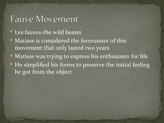  Les fauves-the wild beasts
 Matisse is considered the forerunner of this
  movement that only lasted two years
 Matisse was trying to express his enthusiasm for life
 He simplified his forms to preserve the initial feeling
  he got from the object
 