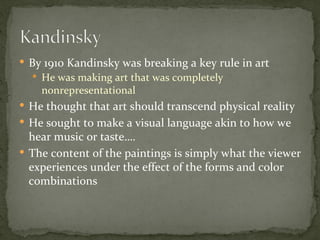  By 1910 Kandinsky was breaking a key rule in art
   He was making art that was completely
    nonrepresentational
 He thought that art should transcend physical reality
 He sought to make a visual language akin to how we
  hear music or taste….
 The content of the paintings is simply what the viewer
  experiences under the effect of the forms and color
  combinations
 