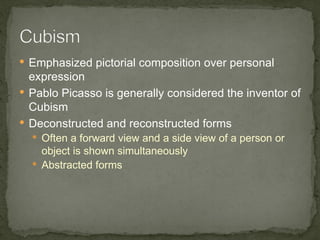  Emphasized pictorial composition over personal
  expression
 Pablo Picasso is generally considered the inventor of
  Cubism
 Deconstructed and reconstructed forms
   Often a forward view and a side view of a person or
    object is shown simultaneously
   Abstracted forms
 