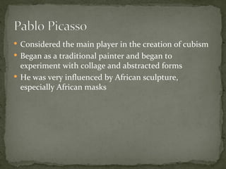  Considered the main player in the creation of cubism
 Began as a traditional painter and began to
  experiment with collage and abstracted forms
 He was very influenced by African sculpture,
  especially African masks
 
