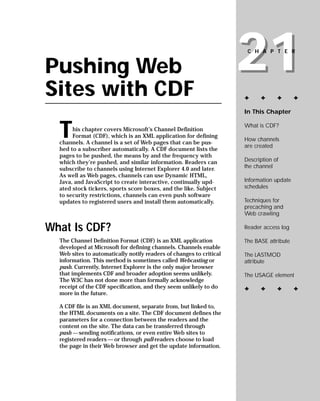 21
                                                                      CHAPTER


Pushing Web
Sites with CDF                                                       ✦     ✦      ✦       ✦

                                                                     In This Chapter



  T                                                                  What is CDF?
       his chapter covers Microsoft’s Channel Definition
       Format (CDF), which is an XML application for defining
                                                                     How channels
  channels. A channel is a set of Web pages that can be pus-
                                                                     are created
  hed to a subscriber automatically. A CDF document lists the
  pages to be pushed, the means by and the frequency with
                                                                     Description of
  which they’re pushed, and similar information. Readers can
                                                                     the channel
  subscribe to channels using Internet Explorer 4.0 and later.
  As well as Web pages, channels can use Dynamic HTML,
                                                                     Information update
  Java, and JavaScript to create interactive, continually upd-
                                                                     schedules
  ated stock tickers, sports score boxes, and the like. Subject
  to security restrictions, channels can even push software
                                                                     Techniques for
  updates to registered users and install them automatically.
                                                                     precaching and
                                                                     Web crawling

What Is CDF?                                                         Reader access log

                                                                     The BASE attribute
  The Channel Definition Format (CDF) is an XML application
  developed at Microsoft for defining channels. Channels enable
  Web sites to automatically notify readers of changes to critical   The LASTMOD
  information. This method is sometimes called Webcasting or         attribute
  push. Currently, Internet Explorer is the only major browser
  that implements CDF and broader adoption seems unlikely.           The USAGE element
  The W3C has not done more than formally acknowledge
  receipt of the CDF specification, and they seem unlikely to do     ✦     ✦      ✦       ✦
  more in the future.

  A CDF file is an XML document, separate from, but linked to,
  the HTML documents on a site. The CDF document defines the
  parameters for a connection between the readers and the
  content on the site. The data can be transferred through
  push — sending notifications, or even entire Web sites to
  registered readers — or through pull-readers choose to load
  the page in their Web browser and get the update information.
 