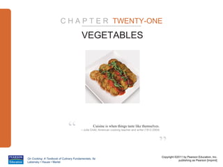 C H A P T E R TWENTY-ONE

                                        VEGETABLES




                              “                  Cuisine is when things taste like themselves.
                                        – Juila Child, American cooking teacher and writer (1912-2004)




                                                                                                     ”
                                                                                                         Copyright ©2011 by Pearson Education, Inc.
On Cooking: A Textbook of Culinary Fundamentals, 5e
                                                                                                                     publishing as Pearson [imprint]
Labensky • Hause • Martel
 