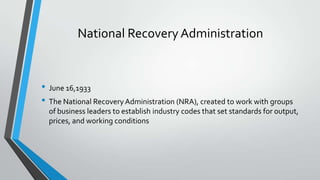 National Recovery Administration

• June 16,1933
• The National Recovery Administration (NRA), created to work with groups
of business leaders to establish industry codes that set standards for output,
prices, and working conditions

 