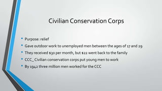 Civilian Conservation Corps
• Purpose: relief
• Gave outdoor work to unemployed men between the ages of 17 and 29
• They received $30 per month, but $22 went back to the family
• CCC_ Civilian conservation corps put young men to work
• By 1942 three million men worked for the CCC

 