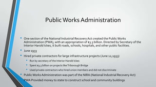 Public Works Administration
•
•
•

One section of the National Industrial Recovery Act created the Public Works
Administration (PWA), with an appropriation of $3.3 billion. Directed by Secretary of the
Interior Harold Ickes, it built roads, schools, hospitals, and other public facilities.
June 1933
Hired private contractors for large infrastructure projects (June 12,1933)

•
•
•

•
•

Run by secretary of the Interior Harold Ickes
Spent $3.3 billion on projects like Triborough Bridge
Used private contractors who hired union members and did not discriminate

Public Works Administration was part of the NIRA (National Industrial Recovery Act)

PWA Provided money to state to construct school and community buildings

 