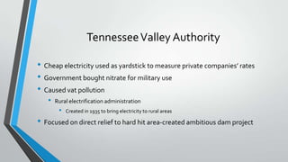 Tennessee Valley Authority
• Cheap electricity used as yardstick to measure private companies’ rates
• Government bought nitrate for military use
• Caused vat pollution
•

Rural electrification administration

•

Created in 1935 to bring electricity to rural areas

• Focused on direct relief to hard hit area-created ambitious dam project

 
