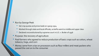 •

•
•
•

Run by George Peek

•
•
•

Set crop quotas and prices bade on 19019-1914

Worked through state and local officials, so befits went to middle and upper class
Declared unconstitutional by supreme court in U.S. v. Butler of 1936

Purpose: the recovery of agriculture
Paid farmers who agreed to reduce production of basic crops such as cotton, wheat
tobacco, hogs, and corn
Money came from a tax on processors such as flour millers and meat packers who
passed the cost on to the consumer

 