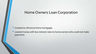 Home Owners Loan Corporation

• Created to refinance home mortgages
• Loaned money with low interest rates to home owners who could not make
payments

 