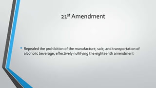 21st Amendment

• Repealed the prohibition of the manufacture, sale, and transportation of
alcoholic beverage, effectively nullifying the eighteenth amendment

 