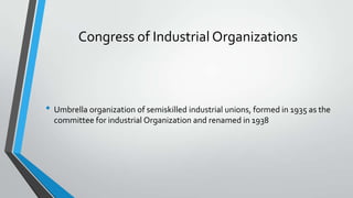 Congress of Industrial Organizations

• Umbrella organization of semiskilled industrial unions, formed in 1935 as the
committee for industrial Organization and renamed in 1938

 