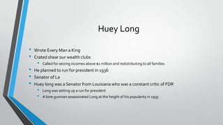 Huey Long
•
•

•
•
•

Wrote Every Man a King
Crated shear our wealth clubs

•

Called for seizing incomes above $1 million and redistributing to all families

He planned to run for president in 1936
Senator of La
Huey long was a Senator from Louisiana who was a constant critic of FDR

•
•

Long was setting up a run for president
A lone gunman assassinated Long at the height of his popularity in 1935

 