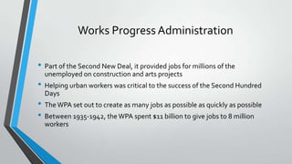 Works Progress Administration
• Part of the Second New Deal, it provided jobs for millions of the
unemployed on construction and arts projects

• Helping urban workers was critical to the success of the Second Hundred
Days

• The WPA set out to create as many jobs as possible as quickly as possible
• Between 1935-1942, the WPA spent $11 billion to give jobs to 8 million
workers

 