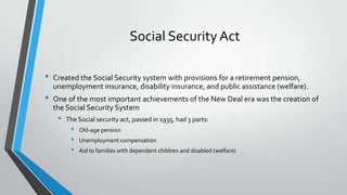 Social Security Act
•
•

Created the Social Security system with provisions for a retirement pension,
unemployment insurance, disability insurance, and public assistance (welfare).
One of the most important achievements of the New Deal era was the creation of
the Social Security System

•

The Social security act, passed in 1935, had 3 parts:

•
•
•

Old-age pension
Unemployment compensation
Aid to families with dependent children and disabled (welfare)

 
