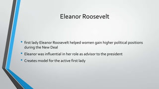 Eleanor Roosevelt

• first lady Eleanor Roosevelt helped women gain higher political positions
during the New Deal

• Eleanor was influential in her role as advisor to the president
• Creates model for the active first lady

 