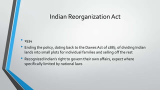 Indian Reorganization Act
• 1934
• Ending the policy, dating back to the Dawes Act of 1887, of dividing Indian
lands into small plots for individual families and selling off the rest

• Recognized Indian’s right to govern their own affairs, expect where
specifically limited by national laws

 