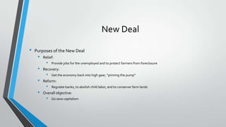New Deal
•

Purposes of the New Deal

•

•
•
•

Relief:

•

Provide jobs for the unemployed and to protect farmers from foreclosure

Recovery:

•

Get the economy back into high gear, “priming the pump”

Reform:

•

Regulate banks, to abolish child labor, and to conserver farm lands

Overall objective:

•

Go save capitalism

 
