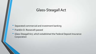 Glass-Steagall Act

• Separated commercial and investment banking
• Franklin D. Roosevelt passed
• Glass-Steagall Act; which established the Federal Deposit Insurance
Corporation

 