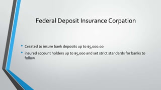 Federal Deposit Insurance Corpation

• Created to insure bank deposits up to $5,000.00
• insured account holders up to $5,000 and set strict standards for banks to
follow

 