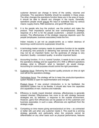 2
customer demand can change in terms of the variety, volumes and
schedules. The operations flexibility should be available in these areas.
The other changes the operations function faces are in the area of inputs.
It should be able to absorb any changes in the inputs. Generally,
operations people would ensure the input or substitute input by various
means: supply chains, R&D assistance, and good HR policies.
10. It is the people who buy the product, use the product and make the
product. Their importance cannot be ever overemphasized. Strategic
response of a firm is for the people (customers – present & potential,
society). The effectiveness of the strategic response depends upon the
people (employees, business associates) inside the firm.
Indian industry is yet not as people-centric as a nation desirous of
becoming a world economic superpower should be.
11. A technology leader company needs its operations function to be capable
of producing new products or delivering new services all the time. Cost
may not be an important factor, but the quickness of change is very
important. Quality - consistent quality - is another important factor.
12. Accounting function, if it is a ‘control’ function, it needs to be in tune with
the operations strategy and be supportive of it. With a different operations
strategy, what is ‘efficient’, what is ‘standard’, etc would change.
Accounting for control purposes should control the right parameters.
13. Customer focus: Delivering the required quality products on time at right
cost will be the operations strategy.
Technology focus: The strategy will be to keep the production/operations
system flexible or open for experimentation and changes.
Product focus: If new product introduction is to be facilitated, the
operations system has to be flexible. It should also have the capacities
and capabilities of men, machine and materials.
14. Efficiency is mostly inward directed; whereas, effectiveness is generally
outward directed. Effectiveness has more to do with strategy because
strategies are, by definition, a response to the outside environment.
However, gains from efficiencies can be passed on to the customers and
business associates; in such a case, efficiencies are significant from the
strategic angle.
15. Competing on time means giving service/product on time – as contracted
or better still, just when any customer needs it. This could be a winning
strategy generally and particularly when the products cannot be
differentiated on any other basis such as physical performance, features
 