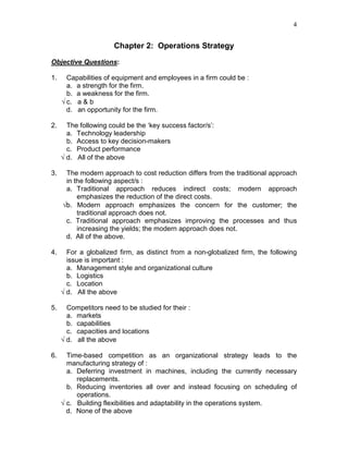 4
Chapter 2: Operations Strategy
Objective Questions:
1. Capabilities of equipment and employees in a firm could be :
a. a strength for the firm.
b. a weakness for the firm.
√ c. a & b
d. an opportunity for the firm.
2. The following could be the ‘key success factor/s’:
a. Technology leadership
b. Access to key decision-makers
c. Product performance
√ d. All of the above
3. The modern approach to cost reduction differs from the traditional approach
in the following aspect/s :
a. Traditional approach reduces indirect costs; modern approach
emphasizes the reduction of the direct costs.
√b. Modern approach emphasizes the concern for the customer; the
traditional approach does not.
c. Traditional approach emphasizes improving the processes and thus
increasing the yields; the modern approach does not.
d. All of the above.
4. For a globalized firm, as distinct from a non-globalized firm, the following
issue is important :
a. Management style and organizational culture
b. Logistics
c. Location
√ d. All the above
5. Competitors need to be studied for their :
a. markets
b. capabilities
c. capacities and locations
√ d. all the above
6. Time-based competition as an organizational strategy leads to the
manufacturing strategy of :
a. Deferring investment in machines, including the currently necessary
replacements.
b. Reducing inventories all over and instead focusing on scheduling of
operations.
√ c. Building flexibilities and adaptability in the operations system.
d. None of the above
 