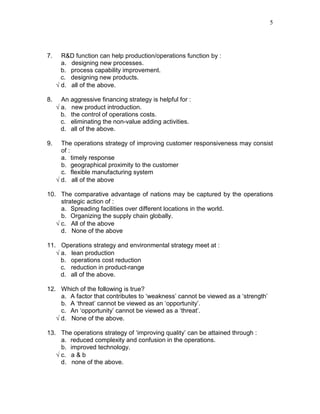 5
7. R&D function can help production/operations function by :
a. designing new processes.
b. process capability improvement.
c. designing new products.
√ d. all of the above.
8. An aggressive financing strategy is helpful for :
√ a. new product introduction.
b. the control of operations costs.
c. eliminating the non-value adding activities.
d. all of the above.
9. The operations strategy of improving customer responsiveness may consist
of :
a. timely response
b. geographical proximity to the customer
c. flexible manufacturing system
√ d. all of the above
10. The comparative advantage of nations may be captured by the operations
strategic action of :
a. Spreading facilities over different locations in the world.
b. Organizing the supply chain globally.
√ c. All of the above
d. None of the above
11. Operations strategy and environmental strategy meet at :
√ a. lean production
b. operations cost reduction
c. reduction in product-range
d. all of the above.
12. Which of the following is true?
a. A factor that contributes to ‘weakness’ cannot be viewed as a ‘strength’
b. A ‘threat’ cannot be viewed as an ‘opportunity’.
c. An ‘opportunity’ cannot be viewed as a ‘threat’.
√ d. None of the above.
13. The operations strategy of ‘improving quality’ can be attained through :
a. reduced complexity and confusion in the operations.
b. improved technology.
√ c. a & b
d. none of the above.
 