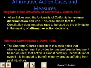 Affirmative Action Cases and
Measures
Chapter 21, Section 3Chapter 21, Section 3
22 4411
Regents of the University of California v. Bakke, 1978
• Allan Bakke sued the University of California for reverse
discrimination and won. This case shows that the
Constitution does not allow race to be used as the only factor
in the making of affirmative action decisions.
Adarand Constructors v. Pena, 1995
• The Supreme Court’s decision in this case holds that
whenever government provides for any preferential treatment
based on race, that action is almost certainly unconstitutional,
even if it is intended to benefit minority groups suffering from
past injustices.
 