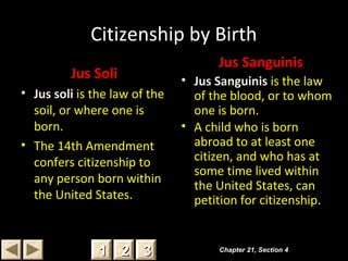 Citizenship by Birth
Jus Soli
• Jus soli is the law of the
soil, or where one is
born.
• The 14th Amendment
confers citizenship to
any person born within
the United States.
Jus Sanguinis
• Jus Sanguinis is the law
of the blood, or to whom
one is born.
• A child who is born
abroad to at least one
citizen, and who has at
some time lived within
the United States, can
petition for citizenship.
Chapter 21, Section 4Chapter 21, Section 4
22 3311
 