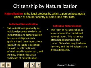 Citizenship by Naturalization
Individual Naturalization
• Naturalization is generally an
individual process in which the
Immigration and Naturalization
Service investigates each
applicant and then reports to a
judge. If the judge is satisfied,
the oath or affirmation is
administered in open court, and
the new citizen receives a
certificate of naturalization.
Collective Naturalization
• This form of naturalization is
less common than individual
naturalization. This has most
often happened when the
United States has acquired new
territory and the inhabitants are
given citizenship.
Chapter 21, Section 4Chapter 21, Section 4
22 3311
Naturalization is the legal process by which a person becomes a
citizen of another country at some time after birth.
 