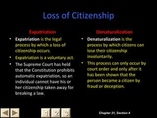 Loss of Citizenship
Expatriation
• Expatriation is the legal
process by which a loss of
citizenship occurs.
• Expatriation is a voluntary act.
• The Supreme Court has held
that the Constitution prohibits
automatic expatriation, so an
individual cannot have his or
her citizenship taken away for
breaking a law.
Denaturalization
• Denaturalization is the
process by which citizens can
lose their citizenship
involuntarily.
• This process can only occur by
court order and only after it
has been shown that the
person became a citizen by
fraud or deception.
Chapter 21, Section 4Chapter 21, Section 4
22 3311
 