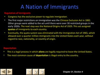 A Nation of Immigrants
Regulation of Immigrants
• Congress has the exclusive power to regulate immigration.
• The first major restrictions on immigration was the Chinese Exclusion Act in 1882.
Other groups were added to the act until there were over 30 restricted groups in the
early 1920s. The next step was the National Origins Act of 1929. This act assigned
quotas of immigrants to each country.
• Eventually, the quota system was eliminated with the Immigration Act of 1965, which
allowed over a quarter million immigrants into the United States each year, without
regard to race, nationality, or country of origin.
Deportation
• This is a legal process in which aliens are legally required to leave the United States.
• The most common cause of deportation is illegal entry to the country.
Chapter 21, Section 4Chapter 21, Section 4
22 3311
 