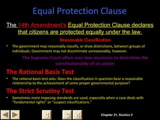 Chapter 21, Section 2Chapter 21, Section 2
33 4411
Equal Protection Clause
Reasonable Classification
• The government may reasonably classify, or draw distinctions, between groups of
individuals. Government may not discriminate unreasonably, however.
The Supreme Court often uses two measures to determine the
constitutionality of an action:
The Rational Basis Test
• The rational basis test asks: Does the classification in question bear a reasonable
relationship to the achievement of some proper governmental purpose?
The Strict Scrutiny Test
• Sometimes more imposing standards are used, especially when a case deals with
“fundamental rights” or “suspect classifications.”
The 14th Amendment’s Equal Protection Clause declares
that citizens are protected equally under the law.
 
