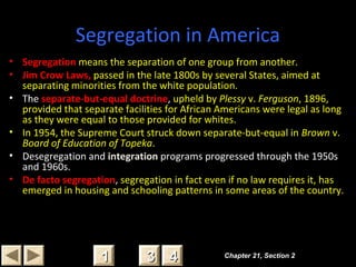 Segregation in America
• Segregation means the separation of one group from another.
• Jim Crow Laws, passed in the late 1800s by several States, aimed at
separating minorities from the white population.
• The separate-but-equal doctrine, upheld by Plessy v. Ferguson, 1896,
provided that separate facilities for African Americans were legal as long
as they were equal to those provided for whites.
• In 1954, the Supreme Court struck down separate-but-equal in Brown v.
Board of Education of Topeka.
• Desegregation and integration programs progressed through the 1950s
and 1960s.
• De facto segregation, segregation in fact even if no law requires it, has
emerged in housing and schooling patterns in some areas of the country.
Chapter 21, Section 2Chapter 21, Section 2
33 4411
 