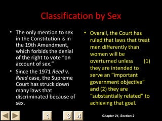 Classification by Sex
• The only mention to sex
in the Constitution is in
the 19th Amendment,
which forbids the denial
of the right to vote “on
account of sex.”
• Since the 1971 Reed v.
Reed case, the Supreme
Court has struck down
many laws that
discriminated because of
sex.
• Overall, the Court has
ruled that laws that treat
men differently than
women will be
overturned unless (1)
they are intended to
serve an “important
government objective”
and (2) they are
“substantially related” to
achieving that goal.
Chapter 21, Section 2Chapter 21, Section 2
33 4411
 