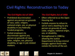 Civil Rights: Reconstruction to Today
The Civil Rights Act of 1964
• Prohibited discrimination
against any person on grounds
of race, color, religion,
national origin, sex, or physical
disability in any federally
funded programs.
• Forbid employers to
discriminate against any
person on grounds of race,
color, religion, sex, physical
disability, or age in job-related
matters.
The Civil Rights Act of 1968
• Often referred to as the Open
Housing Act.
• Forbids anyone to refuse to
sell or rent a dwelling to any
person on grounds of race,
color, religion, national origin,
sex, or disability.
• Strengthened in 1988 by
allowing the Justice
Department to bring criminal
charges against those who
violate the terms of the act.
Chapter 21, Section 3Chapter 21, Section 3
22 4411
 