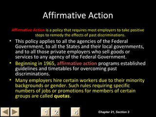 Affirmative Action
Affirmative Action is a policy that requires most employers to take positive
steps to remedy the effects of past discriminations.
• This policy applies to all the agencies of the Federal
Government, to all the States and their local governments,
and to all those private employers who sell goods or
services to any agency of the Federal Government.
• Beginning in 1965, affirmative action programs established
guidelines and timetables for overcoming past
discriminations.
• Many employers hire certain workers due to their minority
backgrounds or gender. Such rules requiring specific
numbers of jobs or promotions for members of certain
groups are called quotas.
Chapter 21, Section 3Chapter 21, Section 3
22 4411
 