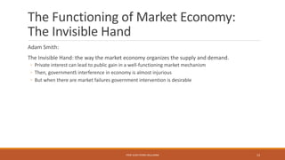 The Functioning of Market Economy:
The Invisible Hand
Adam Smith:
The Invisible Hand: the way the market economy organizes the supply and demand.
◦ Private interest can lead to public gain in a well-functioning market mechanism
◦ Then, government’s interference in economy is almost injurious
◦ But when there are market failures government intervention is desirable
PROF JEAN-PIERRE MULUMBA 13
 