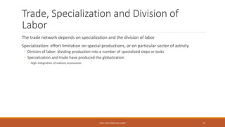 Trade, Specialization and Division of
Labor
The trade network depends on specialization and the division of labor
Specialization: effort limitation on special productions, or on particular sector of activity
◦ Division of labor: dividing production into a number of specialized steps or tasks
◦ Specialization and trade have produced the globalization
◦ High integration of nations economies
PROF JEAN-PIERRE MULUMBA 15
 