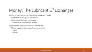 Money: The Lubricant Of Exchanges
Means of payment in the form of currency and checks
◦ Used when we buy goods and services
◦ Lubricant that facilitates exchanges
◦ Everyone accept them: medium of exchanges
Governments control the money circulation
◦ Money supply is major issue of macroeconomics
◦ Inflation
◦ Deflation
PROF JEAN-PIERRE MULUMBA 16
 