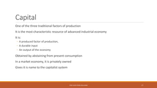 Capital
One of the three traditional factors of production
It is the most characteristic resource of advanced industrial economy
It is:
◦ A produced factor of production,
◦ A durable input
◦ An output of the economy
Obtained by abstaining from present consumption
In a market economy, it is privately owned
Gives it is name to the capitalist system
PROF JEAN-PIERRE MULUMBA 17
 