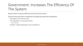Government: Increases The Efficiency Of
The System
Government increases efficiency by this kind of actions
Government promotes competition by fighting imperfect competition
◦ Monopoly is the extreme case
◦ Use regulation in concerned sectors
◦ Anti-trust laws
◦ Solution: market opening to many competitors.
PROF JEAN-PIERRE MULUMBA 21
 
