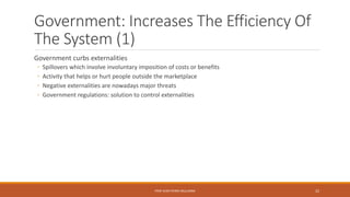 Government: Increases The Efficiency Of
The System (1)
Government curbs externalities
◦ Spillovers which involve involuntary imposition of costs or benefits
◦ Activity that helps or hurt people outside the marketplace
◦ Negative externalities are nowadays major threats
◦ Government regulations: solution to control externalities
PROF JEAN-PIERRE MULUMBA 22
 