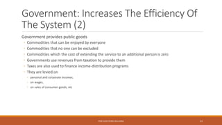 Government: Increases The Efficiency Of
The System (2)
Government provides public goods
◦ Commodities that can be enjoyed by everyone
◦ Commodities that no one can be excluded
◦ Commodities which the cost of extending the service to an additional person is zero
◦ Governments use revenues from taxation to provide them
◦ Taxes are also used to finance income-distribution programs
◦ They are levied on
◦ personal and corporate incomes,
◦ on wages,
◦ on sales of consumer goods, etc
PROF JEAN-PIERRE MULUMBA 23
 