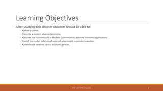 Learning Objectives
After studying this chapter students should be able to:
◦ •Define a Market.
◦ •Describe a modern advanced economy.
◦ •Describe the economic role of Modern Government in different economic organizations.
◦ •Sketch the market failures and assorted government responses nowadays.
◦ •Differentiate between various economic policies.
PROF JEAN-PIERRE MULUMBA 3
 