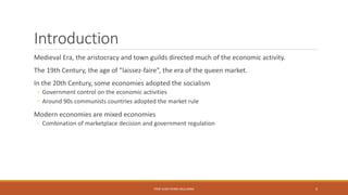 Introduction
Medieval Era, the aristocracy and town guilds directed much of the economic activity.
The 19th Century, the age of ”laissez-faire”, the era of the queen market.
In the 20th Century, some economies adopted the socialism
◦ Government control on the economic activities
◦ Around 90s communists countries adopted the market rule
Modern economies are mixed economies
◦ Combination of marketplace decision and government regulation
PROF JEAN-PIERRE MULUMBA 4
 