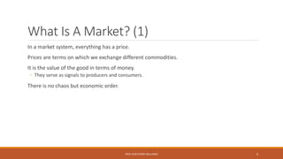 What Is A Market? (1)
In a market system, everything has a price.
Prices are terms on which we exchange different commodities.
It is the value of the good in terms of money.
◦ They serve as signals to producers and consumers.
There is no chaos but economic order.
PROF JEAN-PIERRE MULUMBA 6
 